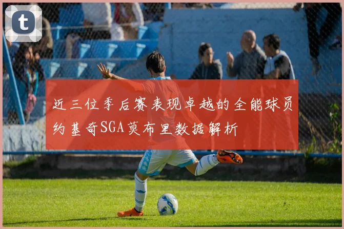 近三位季后赛表现卓越的全能球员约基奇SGA莫布里数据解析