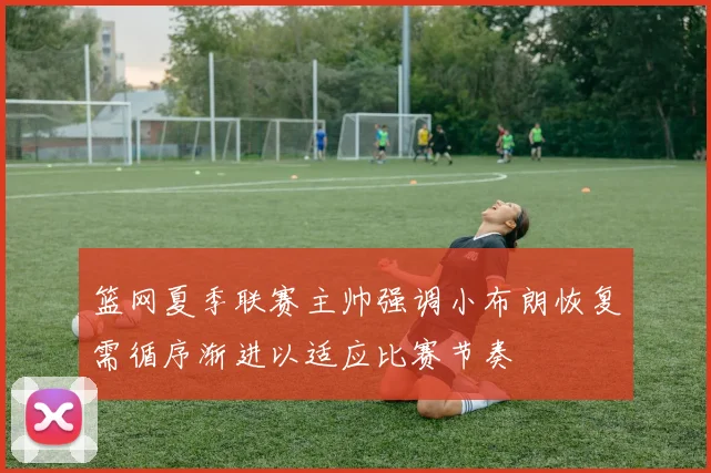 篮网夏季联赛主帅强调小布朗恢复需循序渐进以适应比赛节奏