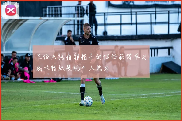 王俊杰凭借郭指导的信任获得单打战术特权展现个人能力