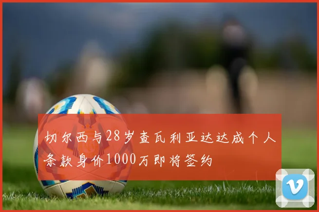 切尔西与28岁查瓦利亚达达成个人条款身价1000万即将签约