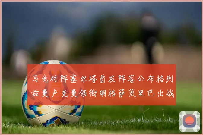 马竞对阵塞尔塔首发阵容公布格列兹曼卢克曼领衔明格萨莫里巴出战
