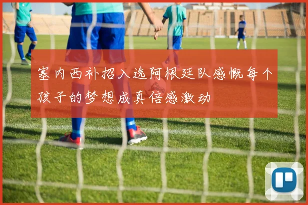 塞内西补招入选阿根廷队感慨每个孩子的梦想成真倍感激动
