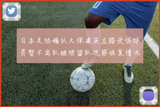 日本足协确认久保建英左膝受伤球员暂不离队继续留队观察恢复情况