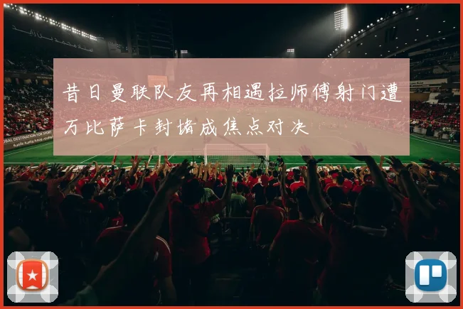 昔日曼联队友再相遇拉师傅射门遭万比萨卡封堵成焦点对决