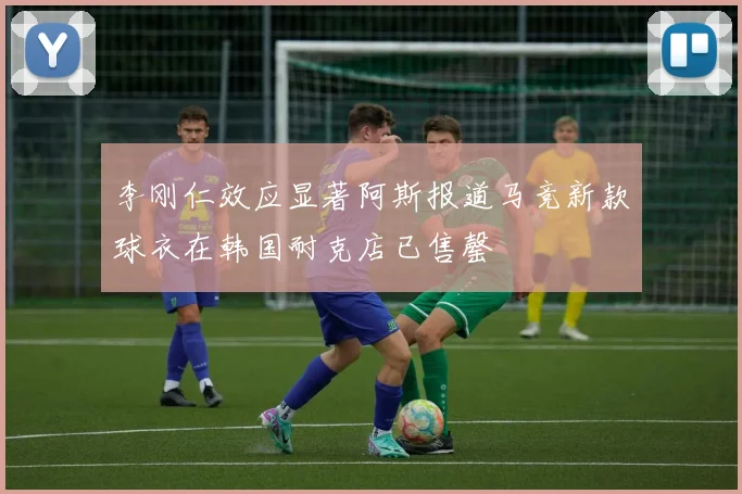李刚仁效应显著阿斯报道马竞新款球衣在韩国耐克店已售罄