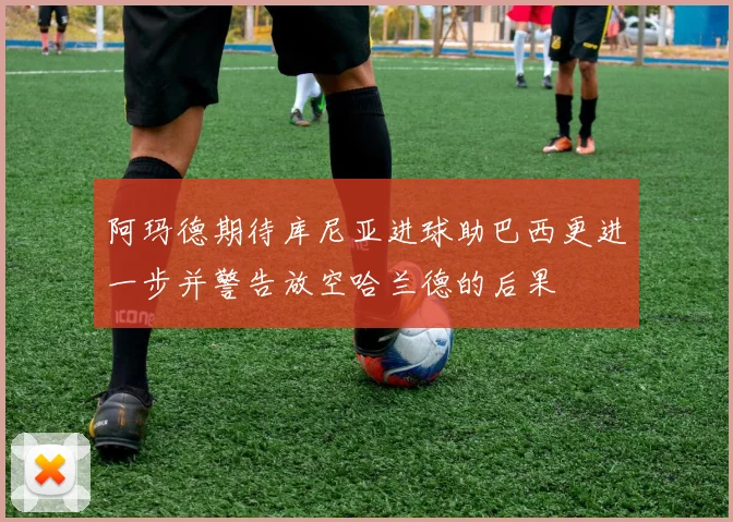 阿玛德期待库尼亚进球助巴西更进一步并警告放空哈兰德的后果