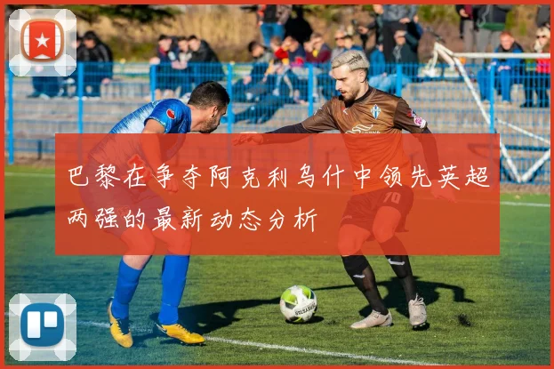 巴黎在争夺阿克利乌什中领先英超两强的最新动态分析