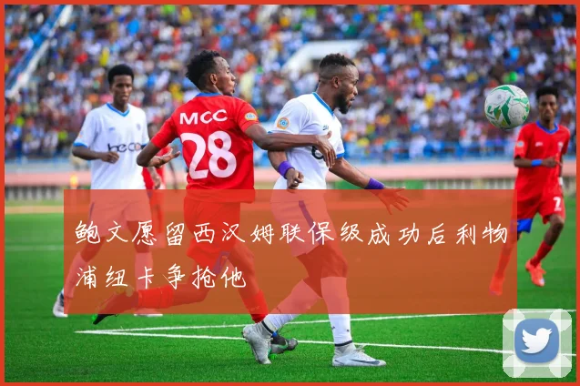 鲍文愿留西汉姆联保级成功后利物浦纽卡争抢他