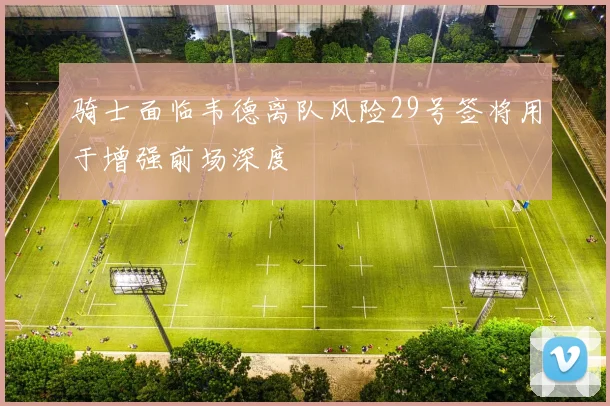 骑士面临韦德离队风险29号签将用于增强前场深度