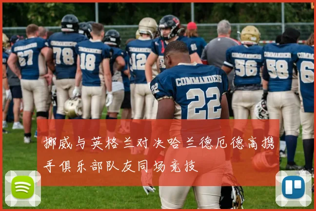 挪威与英格兰对决哈兰德厄德高携手俱乐部队友同场竞技