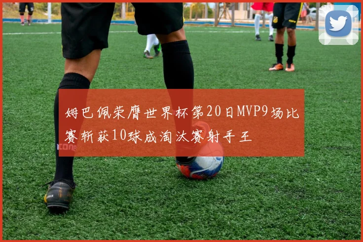 姆巴佩荣膺世界杯第20日MVP9场比赛斩获10球成淘汰赛射手王