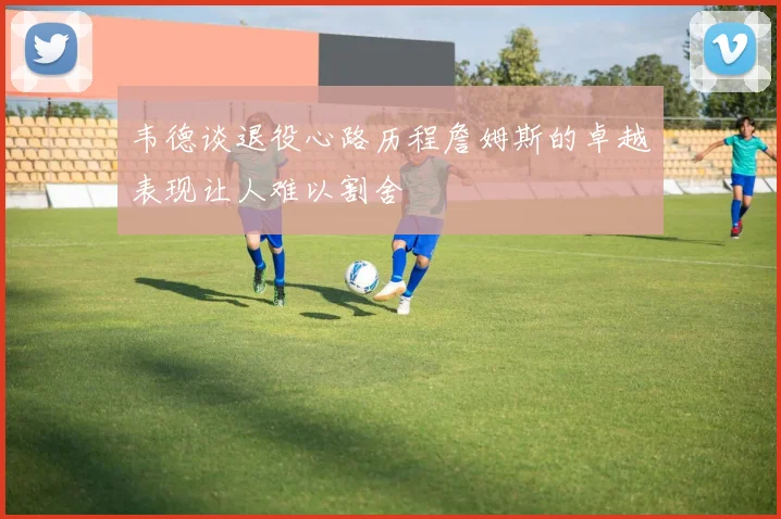 韦德谈退役心路历程詹姆斯的卓越表现让人难以割舍