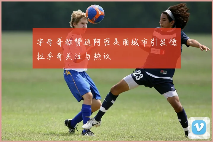 字母哥称赞迈阿密美丽城市引发德拉季奇关注与热议