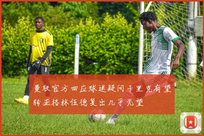 曼联官方回应球迷疑问卡里克有望转正格林伍德复出几乎无望