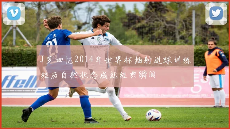 J罗回忆2014年世界杯抽射进球训练经历自然状态成就经典瞬间