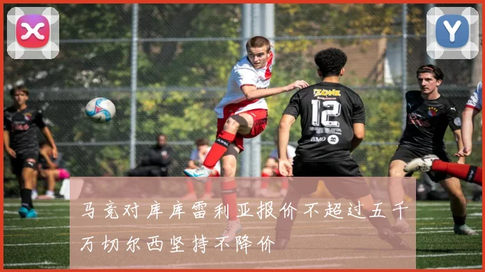 马竞对库库雷利亚报价不超过五千万切尔西坚持不降价